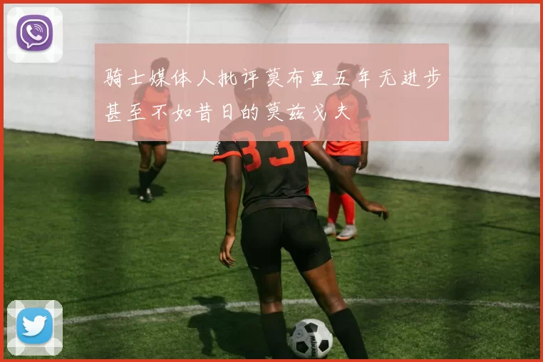 骑士媒体人批评莫布里五年无进步甚至不如昔日的莫兹戈夫